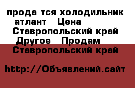 продаëтся холодильник атлант › Цена ­ 4 000 - Ставропольский край Другое » Продам   . Ставропольский край